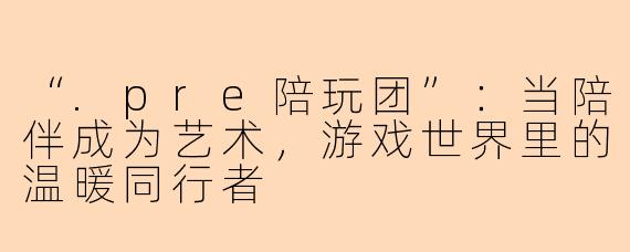 “.pre陪玩团”：当陪伴成为艺术，游戏世界里的温暖同行者