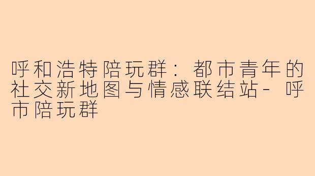 呼和浩特陪玩群：都市青年的社交新地图与情感联结站-呼市陪玩群
