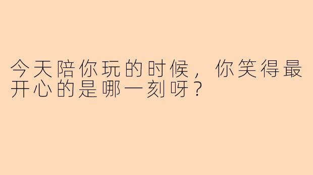 今天陪你玩的时候，你笑得最开心的是哪一刻呀？