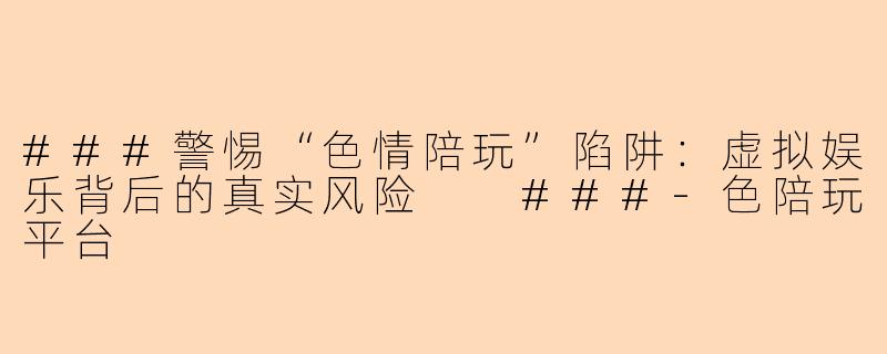 ###警惕“色情陪玩”陷阱：虚拟娱乐背后的真实风险

###-色陪玩平台