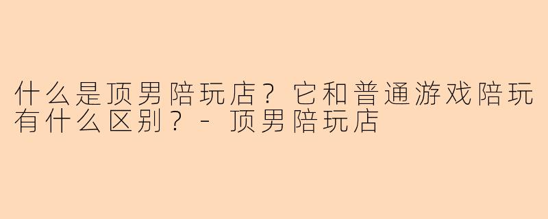 什么是顶男陪玩店？它和普通游戏陪玩有什么区别？-顶男陪玩店