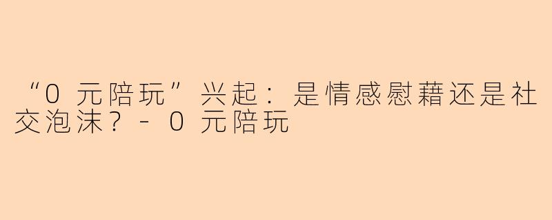 “0元陪玩”兴起：是情感慰藉还是社交泡沫？-0元陪玩