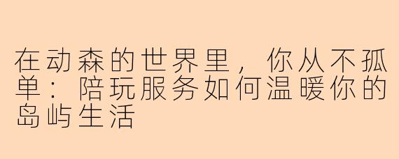 在动森的世界里,你从不孤单:陪玩服务如何温暖你的岛屿生活