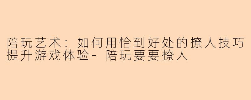 陪玩艺术：如何用恰到好处的撩人技巧提升游戏体验-陪玩要要撩人