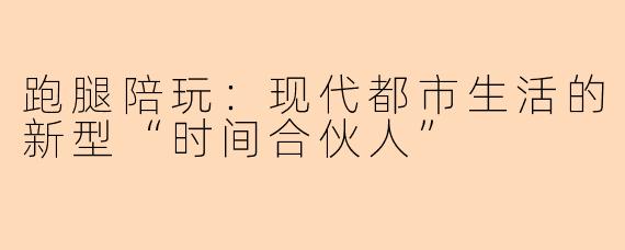 跑腿陪玩：现代都市生活的新型“时间合伙人”