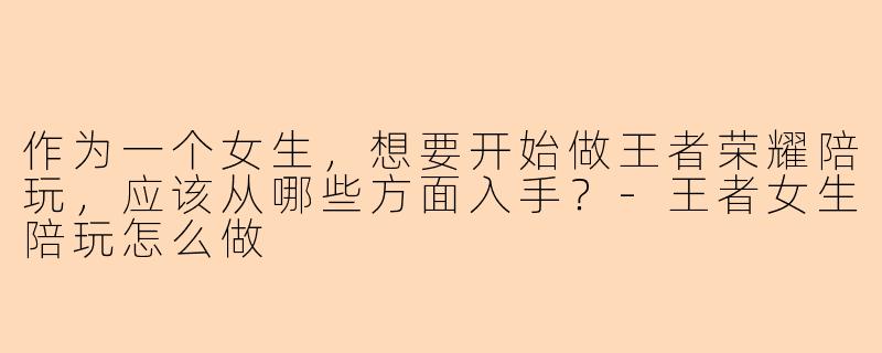 作为一个女生，想要开始做王者荣耀陪玩，应该从哪些方面入手？-王者女生陪玩怎么做