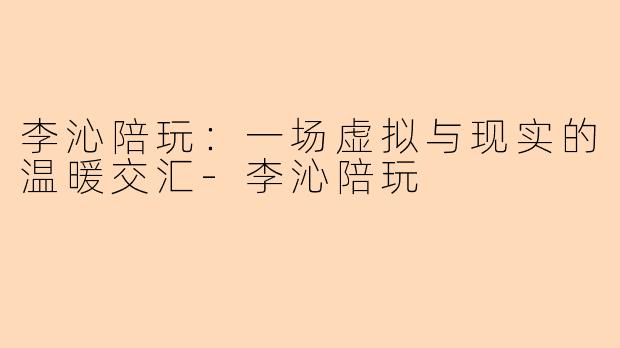 李沁陪玩：一场虚拟与现实的温暖交汇-李沁陪玩