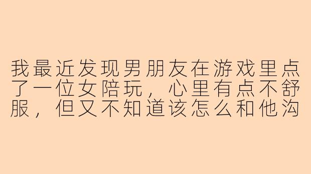 我最近发现男朋友在游戏里点了一位女陪玩，心里有点不舒服，但又不知道该怎么和他沟通，你能给我一些建议吗？