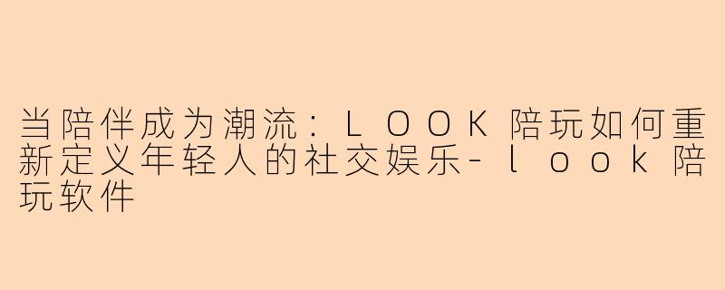 当陪伴成为潮流：LOOK陪玩如何重新定义年轻人的社交娱乐-look陪玩软件