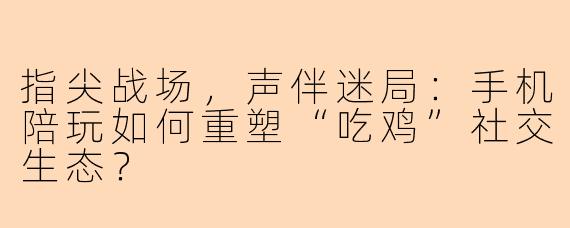 指尖战场，声伴迷局：手机陪玩如何重塑“吃鸡”社交生态？
