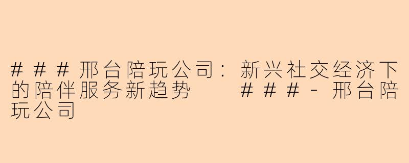###邢台陪玩公司：新兴社交经济下的陪伴服务新趋势

###-邢台陪玩公司