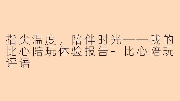 指尖温度，陪伴时光——我的比心陪玩体验报告-比心陪玩评语