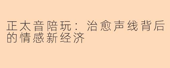 正太音陪玩：治愈声线背后的情感新经济