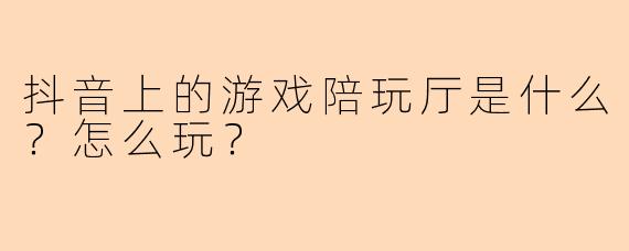 抖音上的游戏陪玩厅是什么?怎么玩?