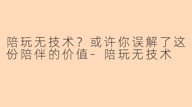 陪玩无技术？或许你误解了这份陪伴的价值-陪玩无技术