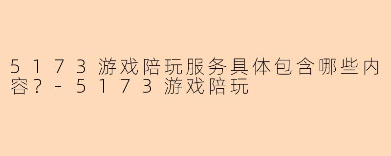 5173游戏陪玩服务具体包含哪些内容？-5173游戏陪玩