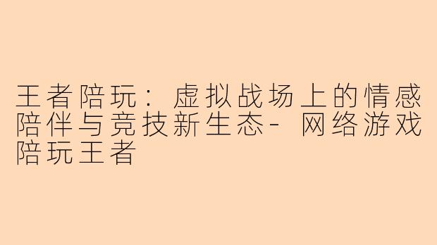 王者陪玩：虚拟战场上的情感陪伴与竞技新生态-网络游戏陪玩王者