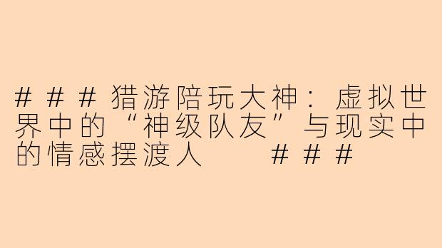 ###猎游陪玩大神：虚拟世界中的“神级队友”与现实中的情感摆渡人

###