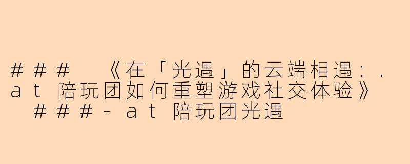 ###
《在「光遇」的云端相遇：.at陪玩团如何重塑游戏社交体验》

###-at陪玩团光遇
