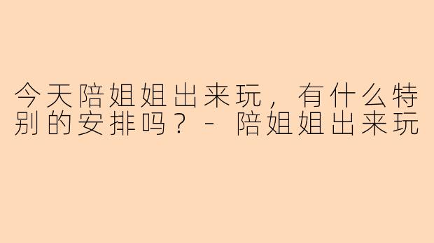 今天陪姐姐出来玩，有什么特别的安排吗？-陪姐姐出来玩