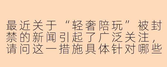 最近关于“轻奢陪玩”被封禁的新闻引起了广泛关注，请问这一措施具体针对哪些行为？背后的监管考量是什么？