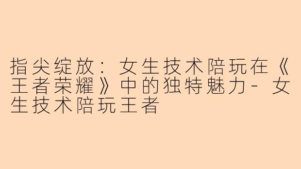 指尖绽放：女生技术陪玩在《王者荣耀》中的独特魅力-女生技术陪玩王者