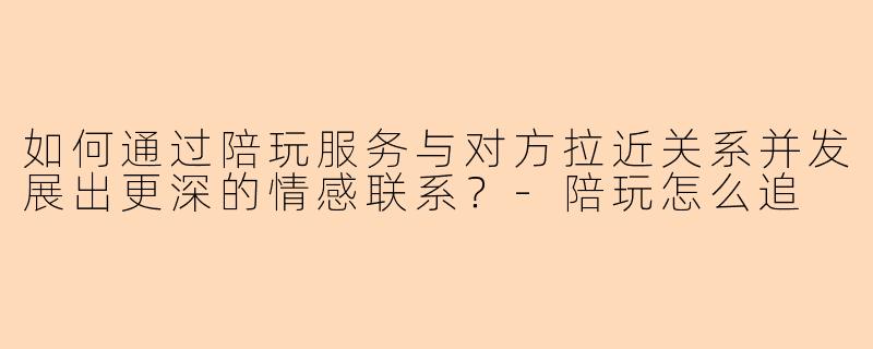 如何通过陪玩服务与对方拉近关系并发展出更深的情感联系？-陪玩怎么追