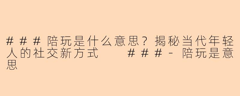###陪玩是什么意思？揭秘当代年轻人的社交新方式

###-陪玩是意思