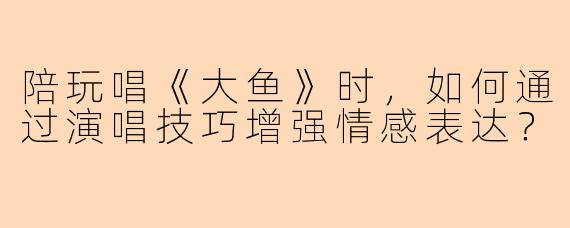 陪玩唱《大鱼》时，如何通过演唱技巧增强情感表达？