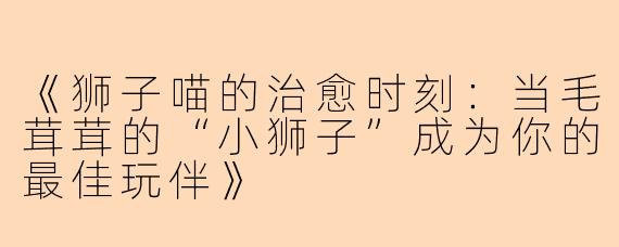 《狮子喵的治愈时刻：当毛茸茸的“小狮子”成为你的最佳玩伴》