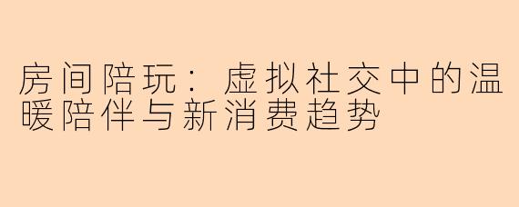 房间陪玩：虚拟社交中的温暖陪伴与新消费趋势
