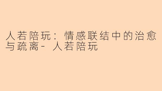 人若陪玩：情感联结中的治愈与疏离-人若陪玩