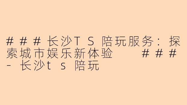 ###长沙TS陪玩服务：探索城市娱乐新体验

###-长沙ts陪玩