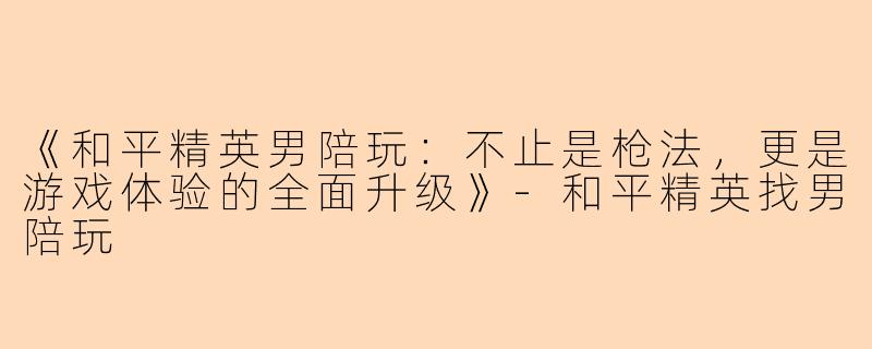 《和平精英男陪玩：不止是枪法，更是游戏体验的全面升级》-和平精英找男陪玩