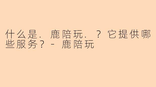 什么是.鹿陪玩.?它提供哪些服务?