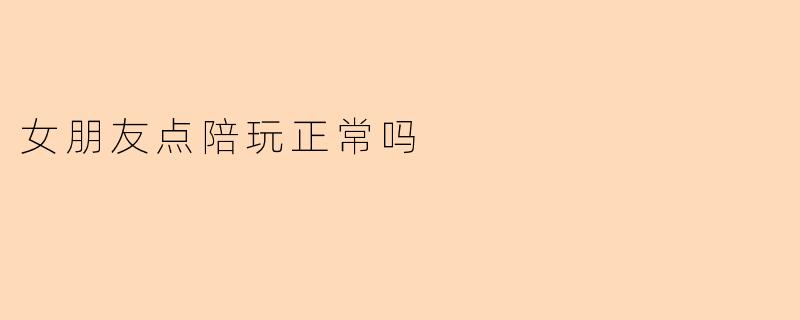 女朋友点陪玩正常吗?我有点介意,但又不知道是不是自己太小气了。