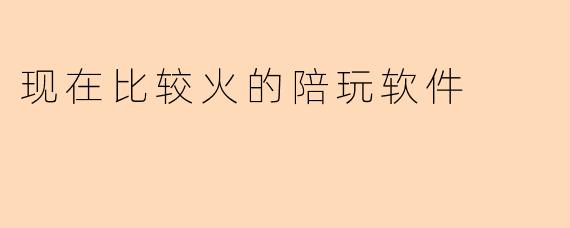 现在比较火的陪玩软件有哪些？它们的主要特点是什么？