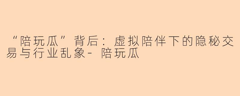 “陪玩瓜”背后：虚拟陪伴下的隐秘交易与行业乱象-陪玩瓜
