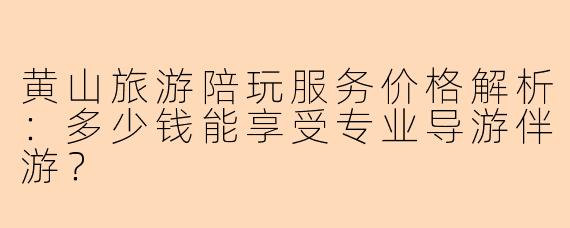 黄山旅游陪玩服务价格解析:多少钱能享受专业导游伴游?
