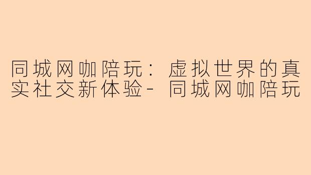 同城网咖陪玩：虚拟世界的真实社交新体验-同城网咖陪玩