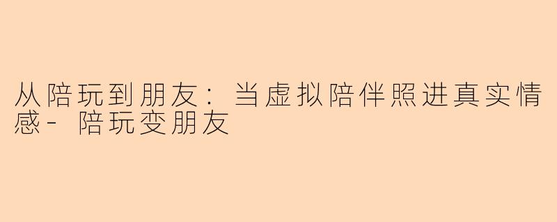 从陪玩到朋友：当虚拟陪伴照进真实情感-陪玩变朋友