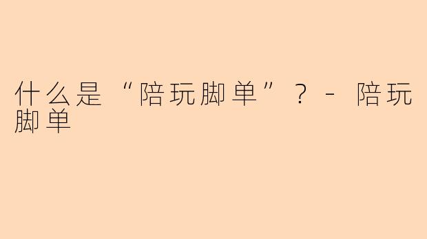 什么是“陪玩脚单”？-陪玩脚单