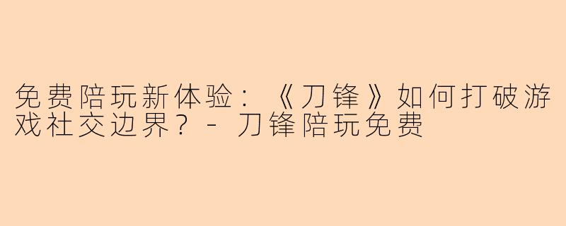 免费陪玩新体验：《刀锋》如何打破游戏社交边界？-刀锋陪玩免费