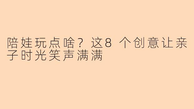 陪娃玩点啥？这8个创意让亲子时光笑声满满