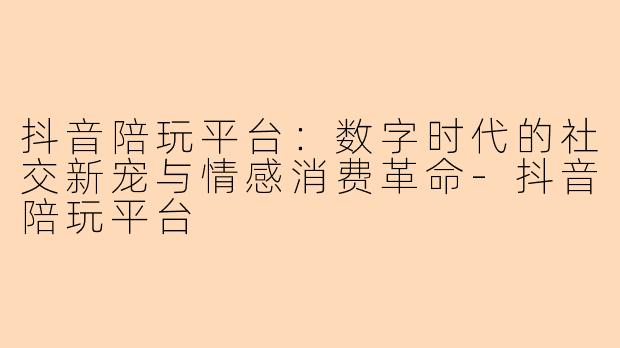 抖音陪玩平台：数字时代的社交新宠与情感消费革命-抖音陪玩平台