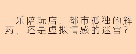 一乐陪玩店：都市孤独的解药，还是虚拟情感的迷宫？