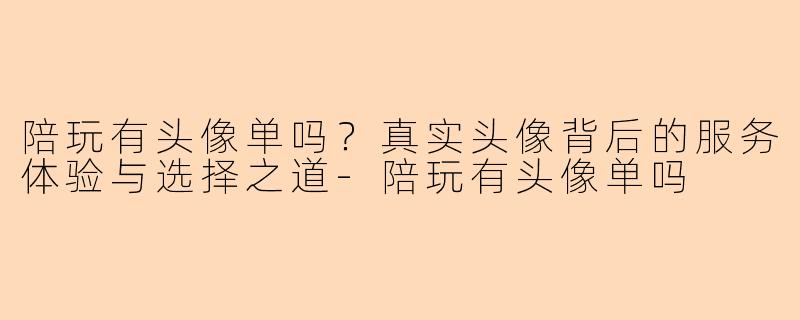 陪玩有头像单吗？真实头像背后的服务体验与选择之道-陪玩有头像单吗