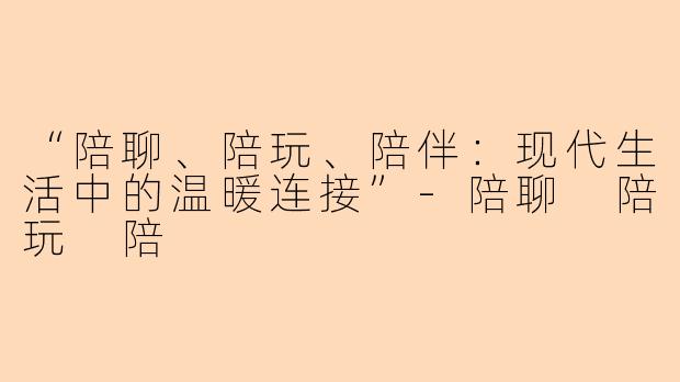 “陪聊、陪玩、陪伴：现代生活中的温暖连接”-陪聊 陪玩 陪