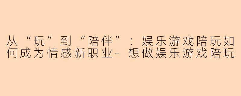 从“玩”到“陪伴”：娱乐游戏陪玩如何成为情感新职业-想做娱乐游戏陪玩