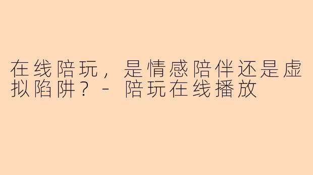在线陪玩，是情感陪伴还是虚拟陷阱？-陪玩在线播放